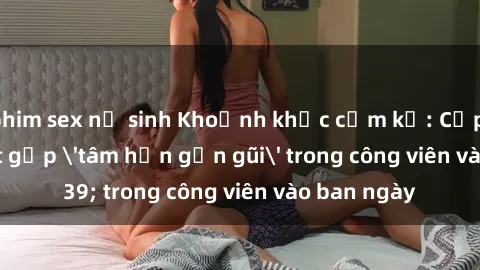 phim sex nữ sinh Khoảnh khắc cấm kỵ: Cặp đôi bị bắt gặp 'tâm hồn gần gũi' trong công viên vào ban ngày