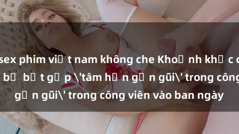 sex phim việt nam không che Khoảnh khắc cấm kỵ: Cặp đôi bị bắt gặp 'tâm hồn gần gũi' trong công viên vào ban ngày