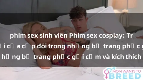 phim sex sinh viên Phim sex cosplay: Trải nghiệm tuyệt vời của cặp đôi trong những bộ trang phục gợi cảm và kích thích