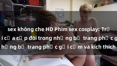 sex không che HD Phim sex cosplay: Trải nghiệm tuyệt vời của cặp đôi trong những bộ trang phục gợi cảm và kích thích