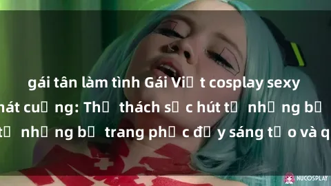 gái tân làm tình Gái Việt cosplay sexy khiến fan hâm mộ phát cuồng: Thử thách sức hút từ những bộ trang phục đầy sáng tạo và quyến rũ!