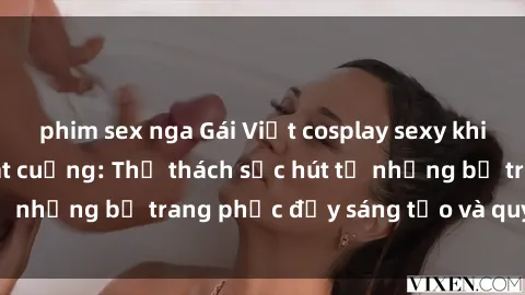 phim sex nga Gái Việt cosplay sexy khiến fan hâm mộ phát cuồng: Thử thách sức hút từ những bộ trang phục đầy sáng tạo và quyến rũ!