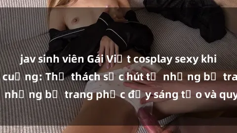 jav sinh viên Gái Việt cosplay sexy khiến fan hâm mộ phát cuồng: Thử thách sức hút từ những bộ trang phục đầy sáng tạo và quyến rũ!