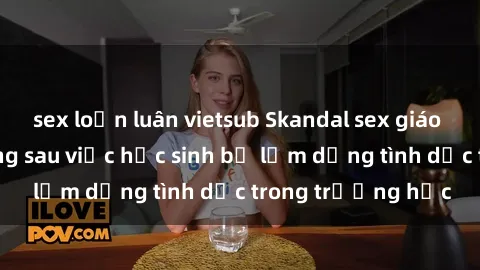 sex loạn luân vietsub Skandal sex giáo viên: Sự thật đằng sau việc học sinh bị lạm dụng tình dục trong trường học