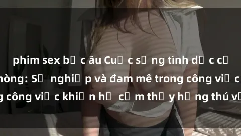 phim sex bắc âu Cuộc sống tình dục của nhân viên văn phòng: Sự nghiệp và đam mê trong công việc khiến họ cảm thấy hứng thú với tình dục?