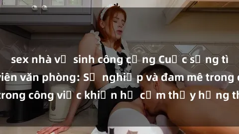sex nhà vệ sinh công cộng Cuộc sống tình dục của nhân viên văn phòng: Sự nghiệp và đam mê trong công việc khiến họ cảm thấy hứng thú với tình dục?