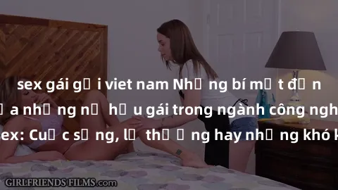 sex gái gọi viet nam Những bí mật đằng sau cuộc sống của những nữ hầu gái trong ngành công nghiệp sex: Cuộc sống, lẽ thường hay những khó khăn mà họ phải đối mặt.