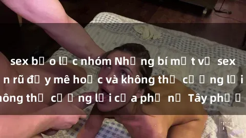sex bạo lực nhóm Những bí mật về sex gái Tây: Sự quyến rũ đầy mê hoặc và không thể cưỡng lại của phụ nữ Tây phương