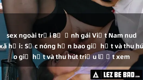 sex ngoài trời Bộ ảnh gái Việt Nam nude gây sốt mạng xã hội: Sắc nóng hơn bao giờ hết và thu hút triệu lượt xem