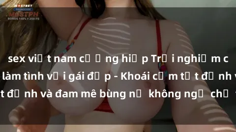 sex việt nam cưỡng hiếp Trải nghiệm cực kỳ thú vị khi làm tình với gái đẹp - Khoái cảm tột đỉnh và đam mê bùng nổ không ngờ chỉ trong một đêm!