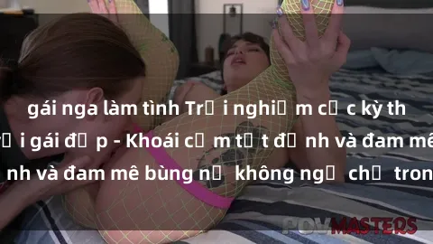 gái nga làm tình Trải nghiệm cực kỳ thú vị khi làm tình với gái đẹp - Khoái cảm tột đỉnh và đam mê bùng nổ không ngờ chỉ trong một đêm!