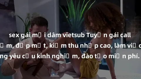 sex gái mại dâm vietsub Tuyển gái call girl Việt Nam gợi cảm, đẹp mắt, kiếm thu nhập cao, làm việc linh hoạt, không yêu cầu kinh nghiệm, đào tạo miễn phí. Liên hệ ngay để biết thêm chi tiết!