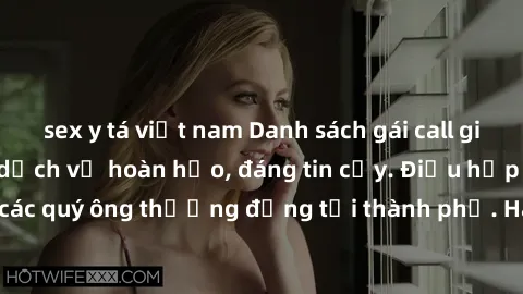 sex y tá việt nam Danh sách gái call girl vip chất lượng, dịch vụ hoàn hảo, đáng tin cậy. Điều hấp dẫn cho các quý ông thượng đẳng tại thành phố. Hãy nhấc máy và đặt lịch ngay!