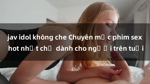 jav idol không che Chuyên mục phim sex hot nhất chỉ dành cho người trên tuổi