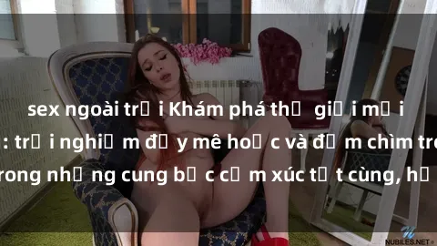 sex ngoài trời Khám phá thế giới mới với sex người lớn: trải nghiệm đầy mê hoặc và đắm chìm trong những cung bậc cảm xúc tột cùng, hứng khởi và cuốn hút.