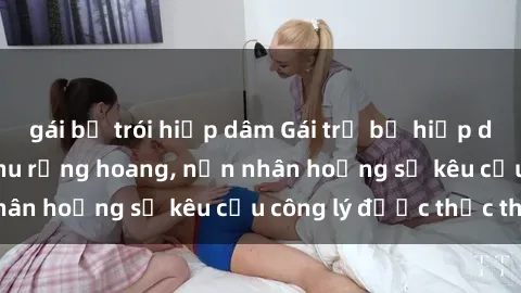 gái bị trói hiếp dâm Gái trẻ bị hiếp dâm bạo lực trong khu rừng hoang, nạn nhân hoảng sợ kêu cầu công lý được thực thi