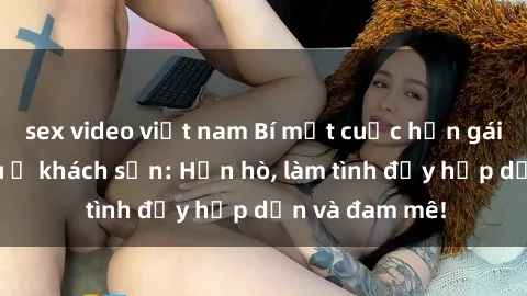 sex video việt nam Bí mật cuộc hẹn gái Việt lần đầu ở khách sạn: Hẹn hò, làm tình đầy hấp dẫn và đam mê!
