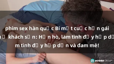 phim sex hàn quốc Bí mật cuộc hẹn gái Việt lần đầu ở khách sạn: Hẹn hò, làm tình đầy hấp dẫn và đam mê!