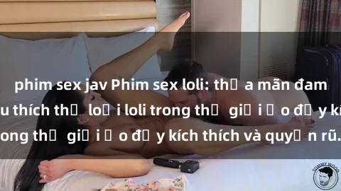 phim sex jav Phim sex loli: thỏa mãn đam mê của người yêu thích thể loại loli trong thế giới ảo đầy kích thích và quyến rũ.