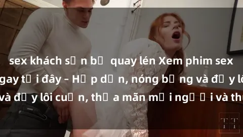 sex khách sạn bị quay lén Xem phim sex miễn phí online ngay tại đây – Hấp dẫn, nóng bỏng và đầy lôi cuốn, thỏa mãn mọi người và thú vui của bạn!