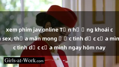 xem phim jav online Tận hưởng khoái cảm với gái xinh sex, thỏa mãn mong ước tình dục của mình ngay hôm nay