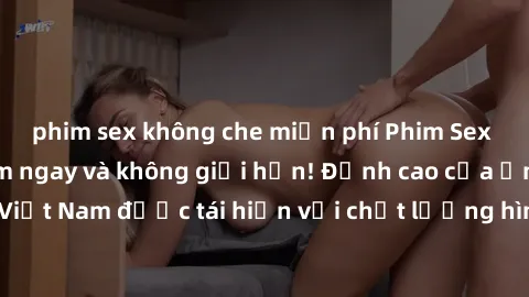 phim sex không che miễn phí Phim Sex Việt Nam HD - Xem ngay và không giới hạn! Đỉnh cao của ẩm thực tình dục Việt Nam được tái hiện với chất lượng hình ảnh sắc nét. Hãy thưởng thức ngay!