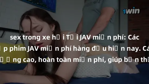 sex trong xe hơi Tải JAV miễn phí: Các trang web cung cấp phim JAV miễn phí hàng đầu hiện nay. Các tác phẩm chất lượng cao, hoàn toàn miễn phí, giúp bạn thỏa mãn niềm đam mê mà không tốn kém.