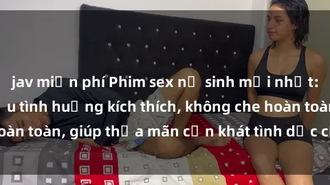 jav miễn phí Phim sex nữ sinh mới nhất: Trải nghiệm nhiều tình huống kích thích, không che hoàn toàn, giúp thỏa mãn cơn khát tình dục của các bạn trẻ