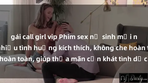 gái call girl vip Phim sex nữ sinh mới nhất: Trải nghiệm nhiều tình huống kích thích, không che hoàn toàn, giúp thỏa mãn cơn khát tình dục của các bạn trẻ