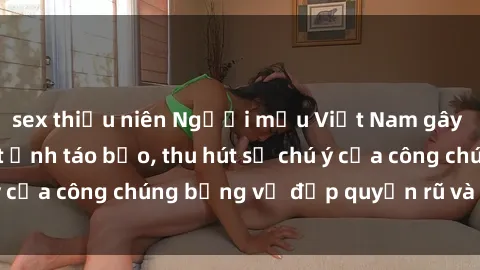 sex thiếu niên Người mẫu Việt Nam gây sốt với loạt shoot ảnh táo bạo, thu hút sự chú ý của công chúng bằng vẻ đẹp quyến rũ và gợi cảm.