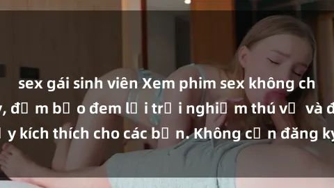 sex gái sinh viên Xem phim sex không che miễn phí tại đây, đảm bảo đem lại trải nghiệm thú vị và đầy kích thích cho các bạn. Không cần đăng ký, hoàn toàn miễn phí.