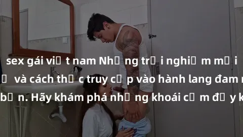 sex gái việt nam Những trải nghiệm mới lạ với sex tập thể và cách thức truy cập vào hành lang đam mê của bạn. Hãy khám phá những khoái cảm đầy kích thích với tập thể hấp dẫn!