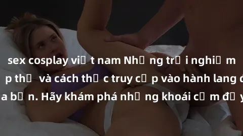 sex cosplay việt nam Những trải nghiệm mới lạ với sex tập thể và cách thức truy cập vào hành lang đam mê của bạn. Hãy khám phá những khoái cảm đầy kích thích với tập thể hấp dẫn!