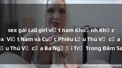 sex gái call girl việt nam Khoảnh Khắc Đầy Kịch Tính: Sex  Việt Nam và Cuộc Phiêu Lưu Thú Vị của Ba Người Trẻ Trong Đêm Say Đắm
