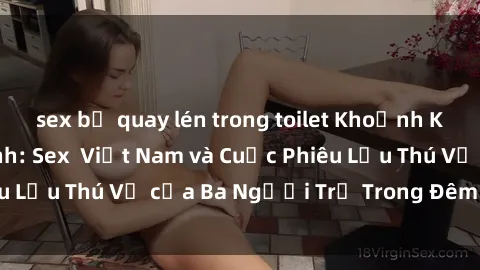 sex bị quay lén trong toilet Khoảnh Khắc Đầy Kịch Tính: Sex  Việt Nam và Cuộc Phiêu Lưu Thú Vị của Ba Người Trẻ Trong Đêm Say Đắm