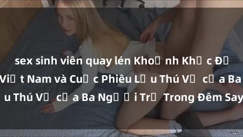 sex sinh viên quay lén Khoảnh Khắc Đầy Kịch Tính: Sex  Việt Nam và Cuộc Phiêu Lưu Thú Vị của Ba Người Trẻ Trong Đêm Say Đắm