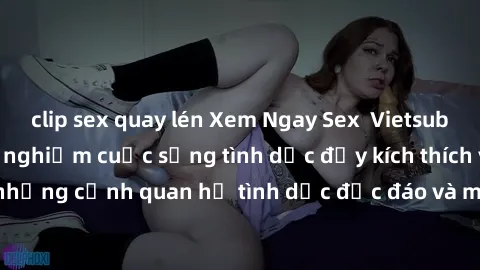 clip sex quay lén Xem Ngay Sex  Vietsub Full HD - Cùng trải nghiệm cuộc sống tình dục đầy kích thích với những cảnh quan hệ tình dục độc đáo và mãnh liệt trong bộ phim này!