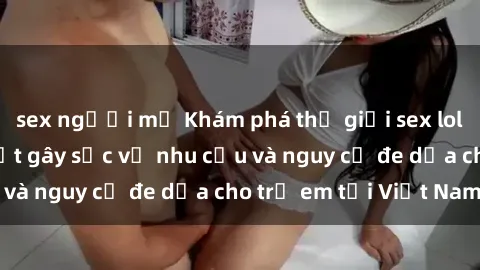 sex người mỹ Khám phá thế giới sex loli Việt Nam: Sự thật gây sốc về nhu cầu và nguy cơ đe dọa cho trẻ em tại Việt Nam