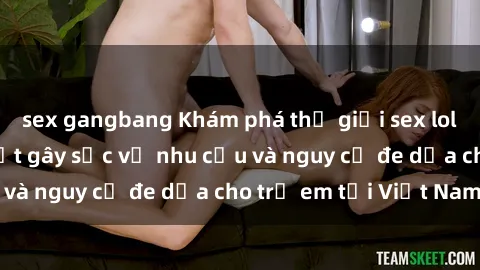 sex gangbang Khám phá thế giới sex loli Việt Nam: Sự thật gây sốc về nhu cầu và nguy cơ đe dọa cho trẻ em tại Việt Nam
