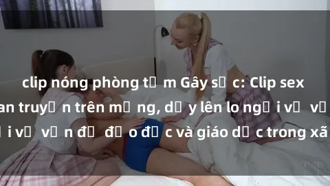 clip nóng phòng tắm Gây sốc: Clip sex mẹ con Việt Nam lan truyền trên mạng, dấy lên lo ngại về vấn đề đạo đức và giáo dục trong xã hội hiện nay.